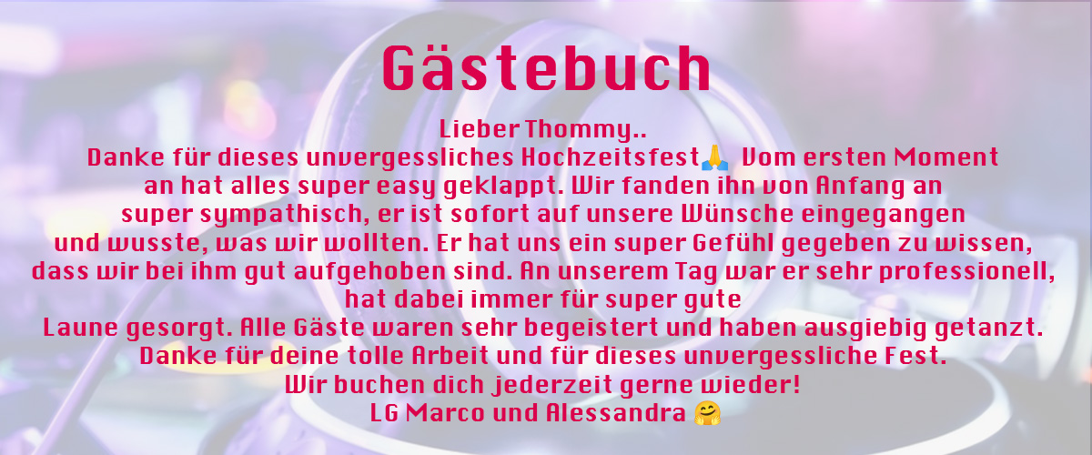 Gästebucheintrag von DJ Thommy: Lieber Thommy.. Danke für dieses unvergessliches Hochzeitsfest🙏 Vom ersten Moment an hat alles super easy geklappt. Wir fanden ihn von Anfang an super sympathisch, er ist sofort auf unsere Wünsche eingegangen und wusste, was wir wollten. Er hat uns ein super Gefühl gegeben zu wissen, dass wir bei ihm gut aufgehoben sind. An unserem Tag war er sehr professionell, hat dabei immer für super gute Laune gesorgt. Alle Gäste waren sehr begeistert und haben ausgiebig getanzt. Danke für deine tolle Arbeit und für dieses unvergessliche Fest. Wir buchen dich jederzeit gerne wieder! LG Marco und Alessandra 🤗